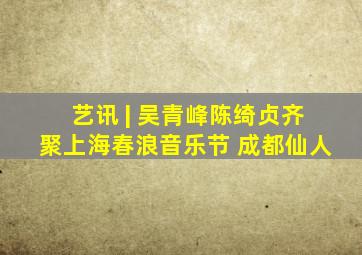 艺讯 | 吴青峰陈绮贞齐聚上海春浪音乐节 成都仙人